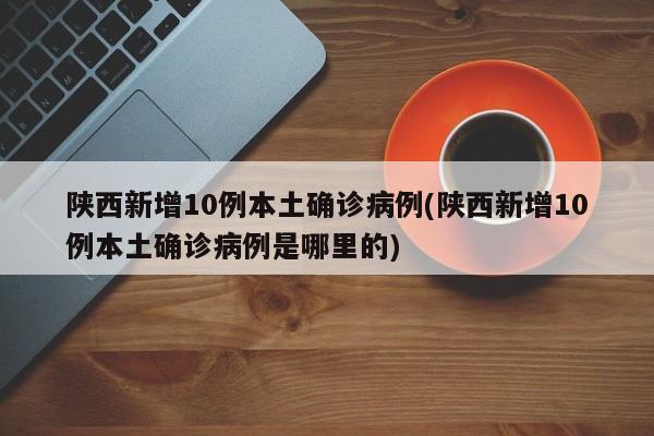 陕西新增10例本土确诊病例(陕西新增10例本土确诊病例是哪里的)