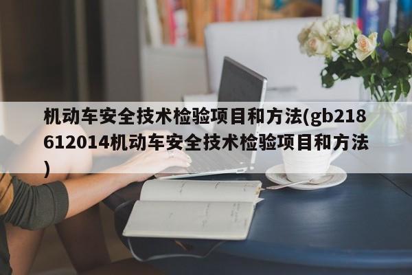 机动车安全技术检验项目和方法(gb218612014机动车安全技术检验项目和方法)