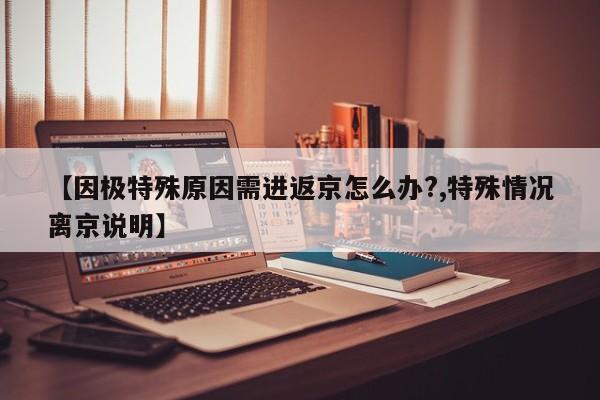 【因极特殊原因需进返京怎么办?,特殊情况离京说明】