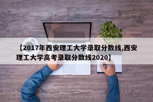 【2017年西安理工大学录取分数线,西安理工大学高考录取分数线2020】