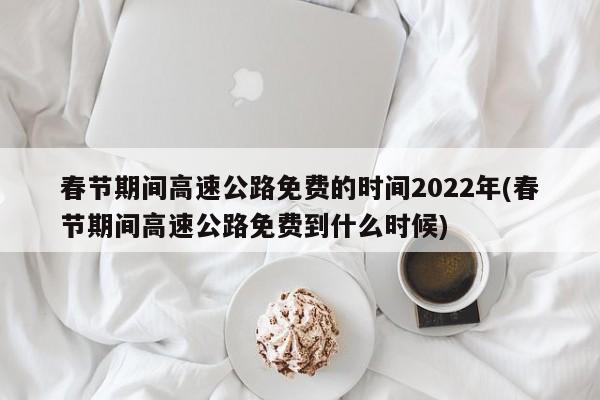 春节期间高速公路免费的时间2022年(春节期间高速公路免费到什么时候)