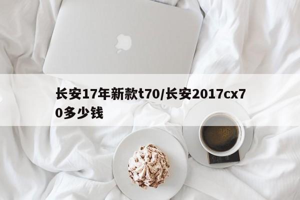 长安17年新款t70/长安2017cx70多少钱