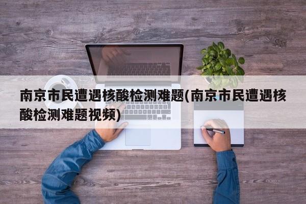 南京市民遭遇核酸检测难题(南京市民遭遇核酸检测难题视频)