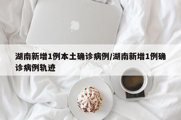 湖南新增1例本土确诊病例/湖南新增1例确诊病例轨迹
