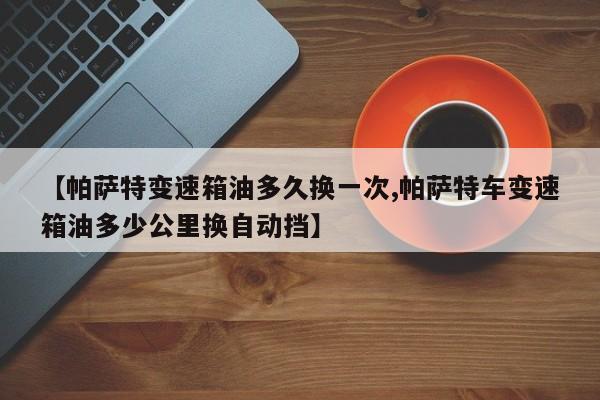 【帕萨特变速箱油多久换一次,帕萨特车变速箱油多少公里换自动挡】