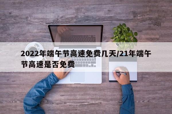 2022年端午节高速免费几天/21年端午节高速是否免费