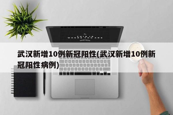 武汉新增10例新冠阳性(武汉新增10例新冠阳性病例)