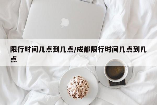 限行时间几点到几点/成都限行时间几点到几点