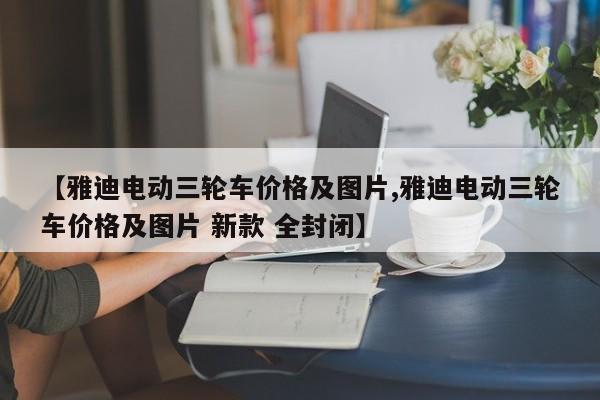 【雅迪电动三轮车价格及图片,雅迪电动三轮车价格及图片 新款 全封闭】