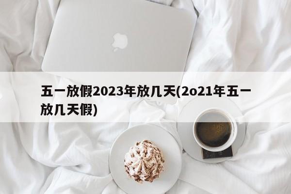 五一放假2023年放几天(2o21年五一放几天假)