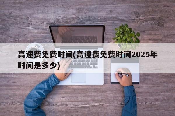 高速费免费时间(高速费免费时间2025年时间是多少)