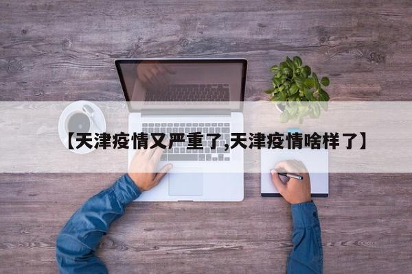 【天津疫情又严重了,天津疫情啥样了】