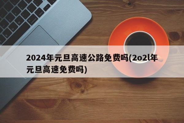 2024年元旦高速公路免费吗(2o2l年元旦高速免费吗)