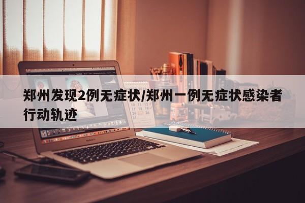 郑州发现2例无症状/郑州一例无症状感染者行动轨迹