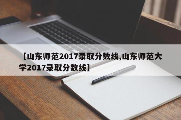 【山东师范2017录取分数线,山东师范大学2017录取分数线】