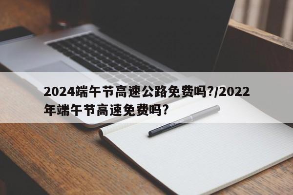 2024端午节高速公路免费吗?/2022年端午节高速免费吗?