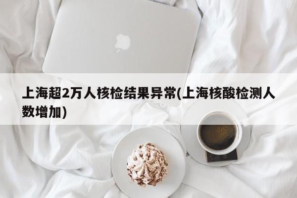 上海超2万人核检结果异常(上海核酸检测人数增加)