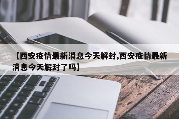 【西安疫情最新消息今天解封,西安疫情最新消息今天解封了吗】
