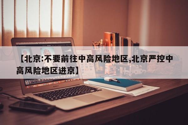 【北京:不要前往中高风险地区,北京严控中高风险地区进京】