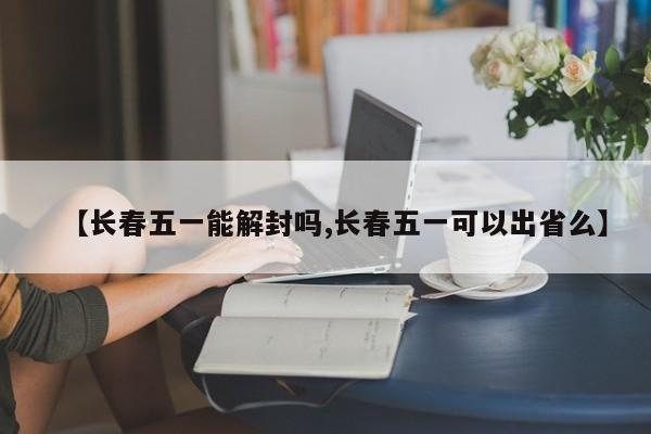 【长春五一能解封吗,长春五一可以出省么】
