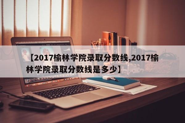 【2017榆林学院录取分数线,2017榆林学院录取分数线是多少】