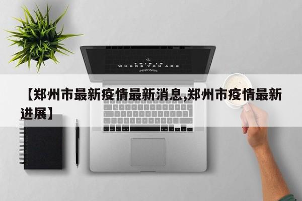 【郑州市最新疫情最新消息,郑州市疫情最新进展】