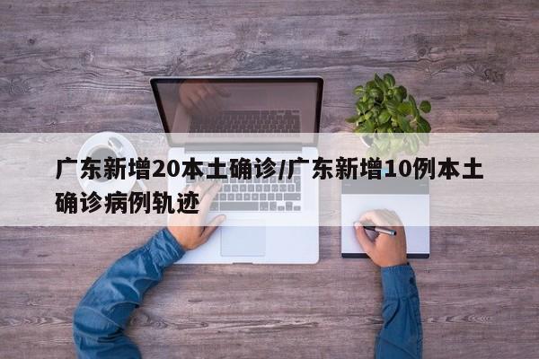 广东新增20本土确诊/广东新增10例本土确诊病例轨迹