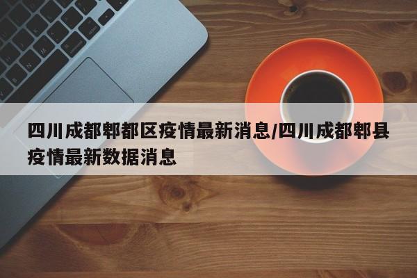 四川成都郫都区疫情最新消息/四川成都郫县疫情最新数据消息