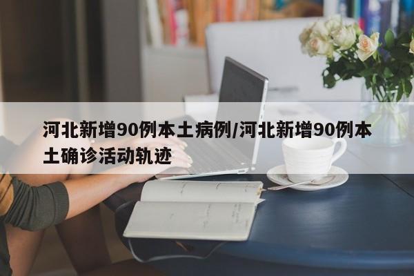 河北新增90例本土病例/河北新增90例本土确诊活动轨迹