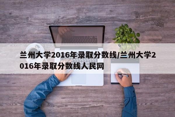 兰州大学2016年录取分数线/兰州大学2016年录取分数线人民网