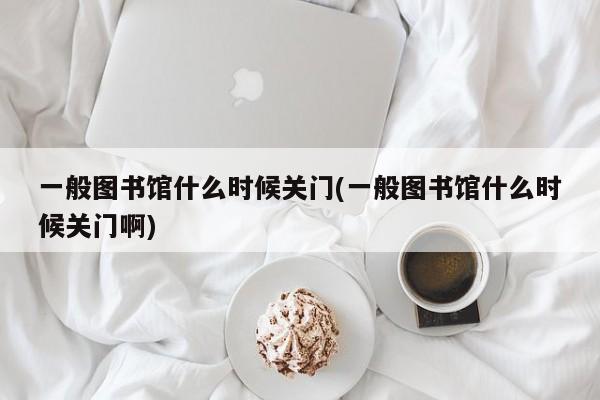 一般图书馆什么时候关门(一般图书馆什么时候关门啊)