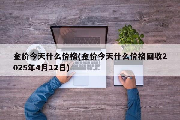 金价今天什么价格(金价今天什么价格回收2025年4月12日)