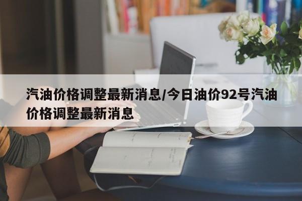 汽油价格调整最新消息/今日油价92号汽油价格调整最新消息