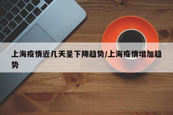 上海疫情近几天呈下降趋势/上海疫情增加趋势