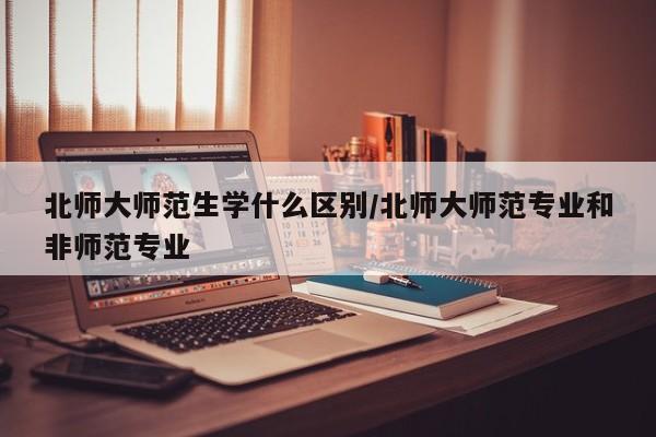 北师大师范生学什么区别/北师大师范专业和非师范专业