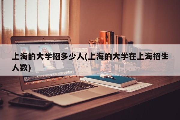 上海的大学招多少人(上海的大学在上海招生人数)
