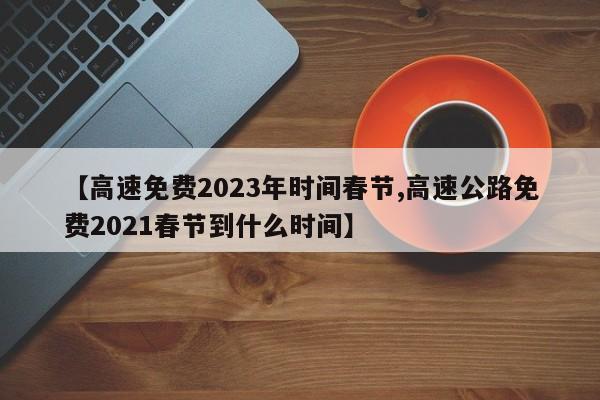 【高速免费2023年时间春节,高速公路免费2021春节到什么时间】
