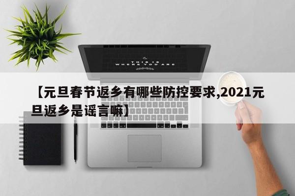 【元旦春节返乡有哪些防控要求,2021元旦返乡是谣言嘛】