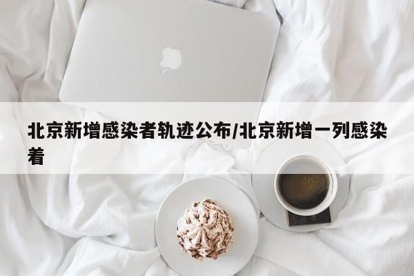 北京新增感染者轨迹公布/北京新增一列感染着
