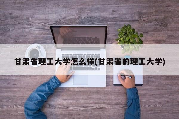 甘肃省理工大学怎么样(甘肃省的理工大学)