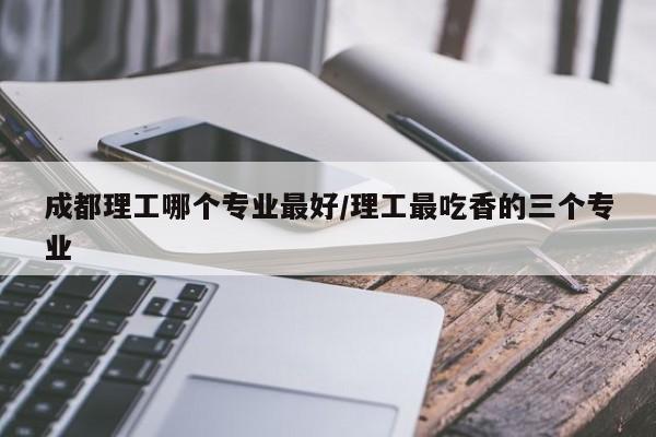 成都理工哪个专业最好/理工最吃香的三个专业