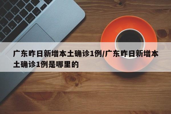 广东昨日新增本土确诊1例/广东昨日新增本土确诊1例是哪里的