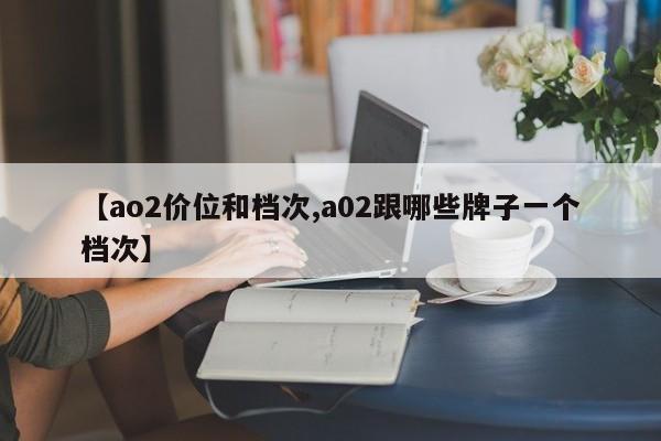 【ao2价位和档次,a02跟哪些牌子一个档次】