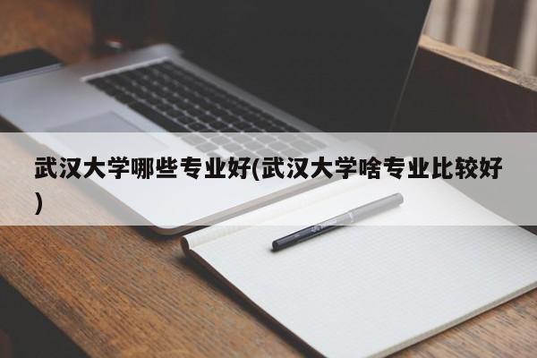 武汉大学哪些专业好(武汉大学啥专业比较好)