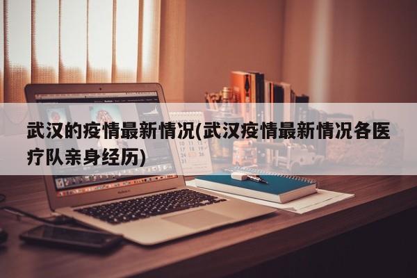 武汉的疫情最新情况(武汉疫情最新情况各医疗队亲身经历)