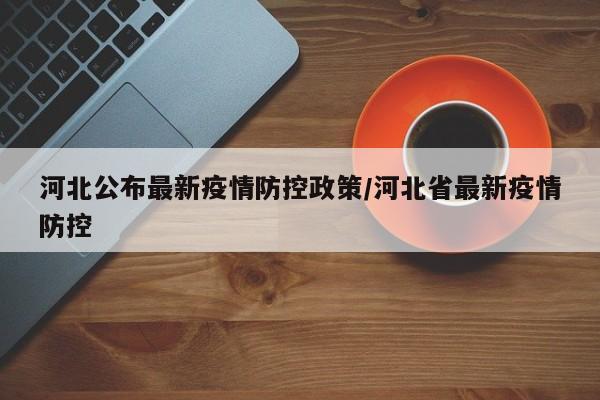 河北公布最新疫情防控政策/河北省最新疫情防控