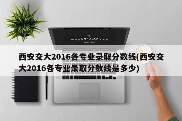 西安交大2016各专业录取分数线(西安交大2016各专业录取分数线是多少)