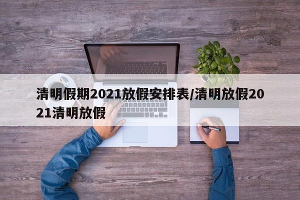 清明假期2021放假安排表/清明放假2021清明放假