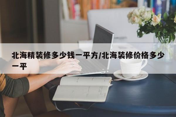 北海精装修多少钱一平方/北海装修价格多少一平