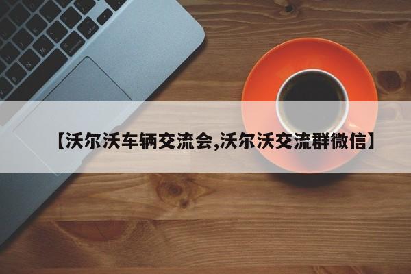【沃尔沃车辆交流会,沃尔沃交流群微信】